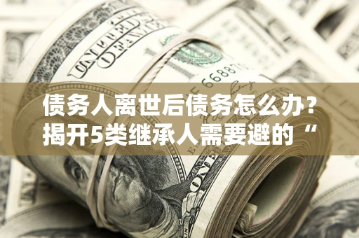 北京债务人离世后债务怎么办？揭开5类继承人需要避的“坑”
